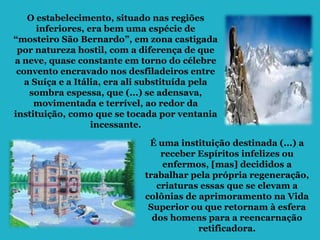 O estabelecimento, situado nas regiões
      inferiores, era bem uma espécie de
“mosteiro São Bernardo”, em zona castigada
 por natureza hostil, com a diferença de que
a neve, quase constante em torno do célebre
 convento encravado nos desfiladeiros entre
   a Suíça e a Itália, era ali substituída pela
    sombra espessa, que (...) se adensava,
     movimentada e terrível, ao redor da
instituição, como que se tocada por ventania
                   incessante.

                               É uma instituição destinada (...) a
                                  receber Espíritos infelizes ou
                                  enfermos, [mas] decididos a
                              trabalhar pela própria regeneração,
                                 criaturas essas que se elevam a
                              colônias de aprimoramento na Vida
                               Superior ou que retornam à esfera
                                dos homens para a reencarnação
                                          retificadora.
 