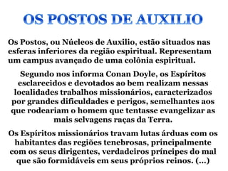 Os Postos, ou Núcleos de Auxilio, estão situados nas
esferas inferiores da região espiritual. Representam
um campus avançado de uma colônia espiritual.
   Segundo nos informa Conan Doyle, os Espíritos
  esclarecidos e devotados ao bem realizam nessas
 localidades trabalhos missionários, caracterizados
por grandes dificuldades e perigos, semelhantes aos
que rodeariam o homem que tentasse evangelizar as
           mais selvagens raças da Terra.
Os Espíritos missionários travam lutas árduas com os
 habitantes das regiões tenebrosas, principalmente
com os seus dirigentes, verdadeiros príncipes do mal
  que são formidáveis em seus próprios reinos. (...)
 