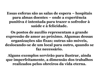 Essas esferas são as salas de espera – hospitais
   para almas doentes – onde a experiência
 punitiva é intentada para trazer o sofredor à
              saúde e à felicidade.
   Os postos de auxílio representam a grande
expressão de amor ao próximo. Algumas dessas
   organizações são fixas; outras são móveis,
deslocando-se de um local para outro, quando se
                 faz necessário.
 Alguns exemplos servirão para ilustrar, ainda
que imperfeitamente, a dimensão dos trabalhos
   realizados pelos obreiros da vida eterna.
 