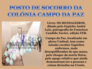 Livro: OS MENSAGEIROS,
 ditado pelo Espírito André
Luiz, psicografia de Francisco
Candido Xavier, edição FEB.
Campo da Paz, localizada em
   pleno Umbral, tem como
   missão receber Espíritos
       enfermos, mais
desequilibrados do que maus,
 pelo choque da morte física,
pelo apego relativo que ainda
 demonstram ter a pessoas e
  coisas deixadas na Crosta.
 