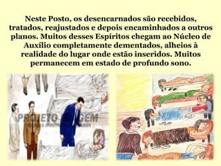 Neste Posto, os desencarnados são recebidos,
tratados, reajustados e depois encaminhados a outros
 planos. Muitos desses Espíritos chegam ao Núcleo de
     Auxílio completamente dementados, alheios à
    realidade do lugar onde estão inseridos. Muitos
      permanecem em estado de profundo sono.
 