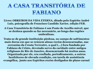 Livro: OBREIROS DA VIDA ETERNA, ditado pelo Espírito André
   Luiz, psicografia de Francisco Candido Xavier, edição FEB.
A Casa Transitória de Fabiano é um Posto de Auxílio móvel, que
   se desloca quando se faz necessário, ao longo das regiões
                         umbralinas.
Trata-se de grande instituição piedosa, no campo de sofrimentos
 mais duros em que se reúnem almas recém desencarnadas, nas
   cercanias da Crosta Terrestre, a qual (...) fora fundada por
  Fabiano de Cristo, devotado servo da caridade entre antigos
  religiosos do Rio de Janeiro, desencarnado há muitos anos.
   Organizada por ele, era confiada, periodicamente, a outros
    benfeitores de elevada condição, em tarefa de assistência
evangélica, junto aos Espíritos recém desligados do plano carnal
 