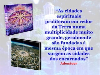 “As cidades
     espirituais
proliferam em redor
   da Terra numa
multiplicidade muito
grande, geralmente
   são fundadas à
mesma época em que
 surgem as cidades
  dos encarnados”
      Adenáuer
 