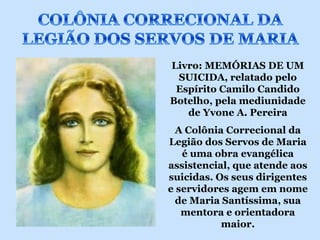 Livro: MEMÓRIAS DE UM
 SUICIDA, relatado pelo
 Espírito Camilo Candido
Botelho, pela mediunidade
   de Yvone A. Pereira
  A Colônia Correcional da
Legião dos Servos de Maria
   é uma obra evangélica
assistencial, que atende aos
suicidas. Os seus dirigentes
e servidores agem em nome
  de Maria Santíssima, sua
   mentora e orientadora
           maior.
 