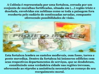 A Colônia é representada por uma fortaleza, cercada por um
conjunto de muralhas fortificadas, situada em (...) região triste e
 desolada, envolvidas em neblinas como se toda a paisagem fora
   recoberta pelo sudário de continuadas nevadas, conquanto
               oferecendo possibilidades de visão.




 Esta fortaleza lembra os castelos medievais, com fosso, torres e
 ponte movediça. Dentro da fortaleza há inúmeros edifícios com
 seus respectivos departamentos de serviços, que se desdobram,
    constituindo uma verdadeira cidade nas regiões trevosas,
oferecendo ao réprobo a assistência necessária ao começo do seu
                      reerguimento moral.
 
