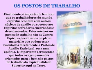 Finalmente, é importante lembrar
  que os trabalhadores do mundo
   espiritual contam com outros
 núcleos de auxílio ou socorro aos
 Espíritos sofredores encarnados e
 desencarnados. Estes núcleos ou
  postos de trabalho são os Centro
   Espíritas, localizados no plano
    material e que podem estar
vinculados diretamente a Postos de
    Auxílio Espiritual, ou a uma
Colônia. É importante acrescentar
    que todos os agrupamentos
 orientados para o bem são postos
   de trabalho da Espiritualidade
       Superior aqui na Terra.
 