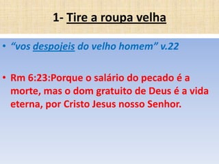 1- Tire a roupa velha
• “vos despojeis do velho homem” v.22
• Rm 6:23:Porque o salário do pecado é a
morte, mas o dom gratuito de Deus é a vida
eterna, por Cristo Jesus nosso Senhor.

 