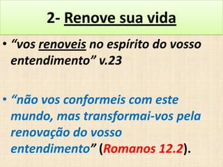 2- Renove sua vida
• “vos renoveis no espírito do vosso
entendimento” v.23

• “não vos conformeis com este
mundo, mas transformai-vos pela
renovação do vosso
entendimento” (Romanos 12.2).

 