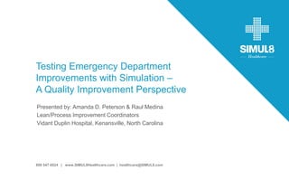 Hosted by:
800 547 6024 | www.SIMUL8Healthcare.com | healthcare@SIMUL8.com
Testing Emergency Department
Improvements with Simulation –
A Quality Improvement Perspective
Presented by: Amanda D. Peterson & Raul Medina
Lean/Process Improvement Coordinators
Vidant Duplin Hospital, Kenansville, North Carolina
 