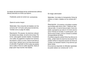 las etapas del aprendizaje de las combinaciones aditivas
básicas descritas en el texto que leyeron.                  El mago adivinador

    Finalmente, ponen en común sus conclusiones.            Materiales: Una bolsa no transparente, fichas de
                                                            colores y un dado, o tarjetas con los números del 1
                                                            al 6.
    Gana la suma mayor
                                                            Descripción: Al comienzo, el profesor muestra
    Materiales: Dos conjuntos de tarjetas con los           que la bolsa está vacía y dice: « Nada por aquí,
    números del 1 al 9 para cada grupo de alumnos.          nada por allá». Un alumno lanza el dado o toma una
    También sirve un juego de naipes.                       tarjeta; supongamos que sale el 3. El mismo alumno
                                                            pone 3 fichas en la bolsa. A continuación, otro
    Descripción: Por grupos, los alumnos colocan            alumno lanza el dado y pone en la bolsa la cantidad
    las tarjetas boca abajo, al centro de la mesa. Por      correspondiente de fichas.
   turnos, cada jugador sacados tarjetas. Completada        El profesor pregunta cuántas fichas hay ahora en la
    una vuelta, los jugadores muestran los números          bolsa. ¿Están todos los alumnos de acuerdo? Es
   que sacaron y dicen su suma. Gana el que tiene la        posible verificar la respuesta sacando las fichas de
   suma mayor, siempre que no se haya equivocado            l a bolsa y es necesario hacerlo si hay alumnos que
   al calcularla. El ganador se lleva todas ,las tarjetas   tienen dudas.
   de la vuelta e inicia la vuelta siguiente. Gana el       Si los alumnos responden sin dificultad, laactividad
   juego quien haya reunido más tarjetas.                   se puede realizar con números del 1 al 10.
 