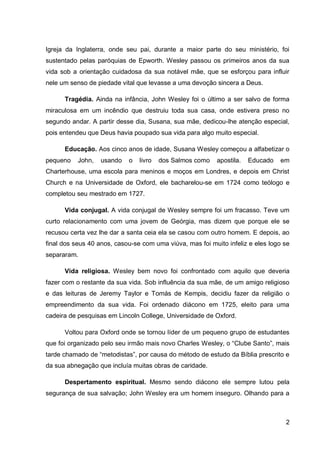 Igreja da Inglaterra, onde seu pai, durante a maior parte do seu ministério, foi
sustentado pelas paróquias de Epworth. Wesley passou os primeiros anos da sua
vida sob a orientação cuidadosa da sua notável mãe, que se esforçou para influir
nele um senso de piedade vital que levasse a uma devoção sincera a Deus.

      Tragédia. Ainda na infância, John Wesley foi o último a ser salvo de forma
miraculosa em um incêndio que destruiu toda sua casa, onde estivera preso no
segundo andar. A partir desse dia, Susana, sua mãe, dedicou-lhe atenção especial,
pois entendeu que Deus havia poupado sua vida para algo muito especial.

      Educação. Aos cinco anos de idade, Susana Wesley começou a alfabetizar o
pequeno    John,   usando   o   livro   dos Salmos como   apostila.   Educado   em
Charterhouse, uma escola para meninos e moços em Londres, e depois em Christ
Church e na Universidade de Oxford, ele bacharelou-se em 1724 como teólogo e
completou seu mestrado em 1727.

      Vida conjugal. A vida conjugal de Wesley sempre foi um fracasso. Teve um
curto relacionamento com uma jovem de Geórgia, mas dizem que porque ele se
recusou certa vez lhe dar a santa ceia ela se casou com outro homem. E depois, ao
final dos seus 40 anos, casou-se com uma viúva, mas foi muito infeliz e eles logo se
separaram.

      Vida religiosa. Wesley bem novo foi confrontado com aquilo que deveria
fazer com o restante da sua vida. Sob influência da sua mãe, de um amigo religioso
e das leituras de Jeremy Taylor e Tomás de Kempis, decidiu fazer da religião o
empreendimento da sua vida. Foi ordenado diácono em 1725, eleito para uma
cadeira de pesquisas em Lincoln College, Universidade de Oxford.

      Voltou para Oxford onde se tornou líder de um pequeno grupo de estudantes
que foi organizado pelo seu irmão mais novo Charles Wesley, o “Clube Santo”, mais
tarde chamado de “metodistas”, por causa do método de estudo da Bíblia prescrito e
da sua abnegação que incluía muitas obras de caridade.

      Despertamento espiritual. Mesmo sendo diácono ele sempre lutou pela
segurança de sua salvação; John Wesley era um homem inseguro. Olhando para a



                                                                                  2
 