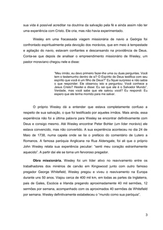 sua vida é possível acreditar na doutrina da salvação pela fé e ainda assim não ter
uma experiência com Cristo. Ele cria, mas não havia experimentado.

      Wesley em uma fracassada viagem missionária de navio a Geórgia foi
confrontado espiritualmente pela devoção dos morávios, que em meio à tempestade
e agitação do navio, estavam confiantes e descansando na providência de Deus.
Conta-se que depois de analisar o empreendimento missionário de Wesley, um
pastor moraviano chegou nele e disse:


                     “Meu irmão, eu devo primeiro fazer-lhe uma ou duas perguntas. Você
                     tem o testemunho dentro de si? O Espírito de Deus testifica com seu
                     espírito que você é um filho de Deus?” Eu fiquei surpreso e não sabia
                     o que responder. Ele observou isto e perguntou: Você conhece a
                     Jesus Cristo? Hesitei e disse: Eu sei que ele é o Salvador Mundo”.
                     Verdade, mas você sabe que ele salvou você? Eu respondi: Eu
                     espero que ele tenha morrido para me salvar.



      O próprio Wesley dá a entender que estava completamente confuso a
respeito de sua salvação, o que foi testificado por aqueles irmãos. Mais ainda, essa
experiência não foi a última palavra para Wesley se encontrar definitivamente com
Deus e consigo mesmo. Até Wesley encontrar Peter Bohler (um líder morávio) ele
estava convencido, mas não convertido. A sua experiência aconteceu no dia 24 de
Maio de 1738, numa capela onde se lia o prefácio do comentário de Lutero a
Romanos. A famosa paróquia Anglicana na Rua Aldersgate, foi ali que o próprio
John Wesley relata sua experiência peculiar: “senti meu coração estranhamente
aquecido”. A partir daí ele se torna um fervoroso pregador.

      Obra missionária. Wesley foi um líder ativo no reavivamento entre os
trabalhadores dos minérios de carvão em Kingswood junto com outro famoso
pregador George Whitefield; Wesley pregou e viveu o reavivamento na Europa
durante uns 50 anos. Viajou cerca de 400 mil km, em todas as partes da Inglaterra,
pais de Gales, Escócia e Irlanda pregando aproximadamente 40 mil sermões, 12
sermões por semana, acompanhado com os aproximados 40 sermões de Whitefield
por semana. Wesley definitivamente estabeleceu o “mundo como sua paróquia”.




                                                                                        3
 