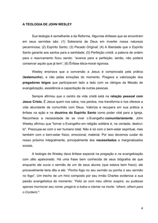 A TEOLOGIA DE JOHN WESLEY


       Sua teologia é semelhante a da Reforma. Algumas ênfases que se encontram
em seus sermões são: (1) Soberania de Deus em inverter nossa natureza
pecaminosa; (2) Espírito Santo; (3) Pecado Original; (4) A liberdade que o Espírito
Santo garante aos santos para a santidade; (5) Perfeição cristã: a palavra de ordem
para o reavivamento ficou sendo: “avance para a perfeição; senão, não poderá
conservar aquilo que já tem”; (6) Ênfase ética-moral rigorosa.

       Wesley ensinava que a conversão a Jesus é comprovada pela prática
(testemunho), e não pelas emoções do momento. Pregava a valorização dos
pregadores leigos que participavam lado a lado com os clérigos da Missão de
evangelização, assistência e capacitação de outras pessoas.

       Sempre afirmou que o centro da vida cristã está na relação pessoal com
Jesus Cristo. É Jesus quem nos salva, nos perdoa, nos transforma e nos oferece a
vida abundante de comunhão com Deus. Valoriza e recupera em sua prática a
ênfase na ação e na doutrina do Espírito Santo como poder vital para a Igreja.
Reconhece a necessidade de se viver o Evangelho comunitariamente. John
Wesley afirmou que "tornar o Evangelho em religião solitária é, na verdade, destruí-
lo". Preocupa-se com o ser humano total. Não é só com o bem-estar espiritual, mas
também com o bem-estar físico, emocional, material. Por isso devemos cuidar do
nosso próximo integralmente, principalmente dos necessitados e marginalizados
sociais.

       A teologia de Wesley dava ênfase especial na pregação e na evangelização
com zêlo apaixonado. Há uma frase bem conhecida de seus biógrafos de que
enquanto ele ouvia o sermão de um de seus alunos (que estava bem fraco), ele
provavelmente teria dito a ele: “Ponha fogo no seu sermão ou ponha o seu sermão
no fogo”. Um trecho de um hino composto por seu irmão Charles evidencia a sua
paixão evangelística do momento: “Feliz se com meu último suspiro, eu pudesse
apenas murmurar seu nome; pregá-lo a todos e clamar na morte: „olhem, olhem para
o Cordeiro‟”.




                                                                                  4
 