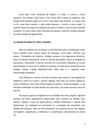 Outra frase muito conhecida de Wesley é a frase: “o mundo é minha
paróquia”. Na verdade, essa frase é uma crítica dele à Igreja da Inglaterra, pois
Wesley tinha decidido pregar ao ar livre e não dentro dos templos, “eu prego onde
eu for, onde Deus mandar, e onde existir pessoas, o mundo é minha igreja”. O
costume deles era pregar em paróquias de outros ministros e isto provocou grandes
protestos. Por esse motivo foram excluídos das igrejas e sofreram amarga oposição
de muitos clérigos da igreja oficial.



O LEGADO DE WESLEY PARA O MUNDO


       Além de milhares de convertidos e encaminhados para a santificação cristã,
houve também obras sociais dignas de destaque, como estas: “Dinheiro aos
pobres”. “Compêndio de medicina” (Wesley escreveu e foi largamente difundido).
Apoio na reforma educacional. Apoio na reforma das prisões. Apoio na abolição da
escravatura. Atualmente, o total de membros da comunidade metodista no mundo
está estimado em cerca de 75 milhões de pessoas. O maior grupo concentra-se nos
Estados Unidos: a Igreja Metodista Unida neste país é a segunda maior
denominação protestante.

       John Wesley foi o homem que Deus levantou para sacudir a vida religiosa da
Inglaterra e trazer ao mundo o impulso religioso mais forte que ocorreu depois do
tempo da Reforma. Seu irmão Carlos Wesley foi grande e eficiente pregador, e sua
principal contribuição foi dada através dos seus hinos, dos quais escreveu cerca de
seis mil.

       Há poucos lugares na Inglaterra em que Wesley não havia pregado. Algumas
pessoas que foram grandemente influenciadas pelo ministério de Wesley: John
Newton, Toplady, o autor de “tocha eterna” e William Wilberforce, o grande líder
abolicionista. Os resultados do avivamento foi a formação dos metodistas, que
Wesley não desejava, além do forte entusiasmo que apoderou-se da vida religiosa
da Inglaterra, afugentando a indiferença e o desinteresse característicos do século
18.



                                                                                 5
 