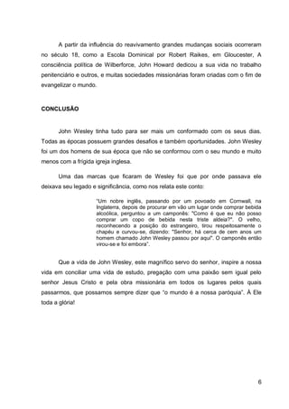 A partir da influência do reavivamento grandes mudanças sociais ocorreram
no século 18, como a Escola Dominical por Robert Raikes, em Gloucester, A
consciência política de Wilberforce, John Howard dedicou a sua vida no trabalho
penitenciário e outros, e muitas sociedades missionárias foram criadas com o fim de
evangelizar o mundo.



CONCLUSÃO


       John Wesley tinha tudo para ser mais um conformado com os seus dias.
Todas as épocas possuem grandes desafios e também oportunidades. John Wesley
foi um dos homens de sua época que não se conformou com o seu mundo e muito
menos com a frígida igreja inglesa.

       Uma das marcas que ficaram de Wesley foi que por onde passava ele
deixava seu legado e significância, como nos relata este conto:

                     “Um nobre inglês, passando por um povoado em Cornwall, na
                     Inglaterra, depois de procurar em vão um lugar onde comprar bebida
                     alcoólica, perguntou a um camponês: "Como é que eu não posso
                     comprar um copo de bebida nesta triste aldeia?". O velho,
                     reconhecendo a posição do estrangeiro, tirou respeitosamente o
                     chapéu e curvou-se, dizendo: "Senhor, há cerca de cem anos um
                     homem chamado John Wesley passou por aqui". O camponês então
                     virou-se e foi embora”.


       Que a vida de John Wesley, este magnífico servo do senhor, inspire a nossa
vida em conciliar uma vida de estudo, pregação com uma paixão sem igual pelo
senhor Jesus Cristo e pela obra missionária em todos os lugares pelos quais
passarmos, que possamos sempre dizer que “o mundo é a nossa paróquia”. À Ele
toda a glória!




                                                                                     6
 
