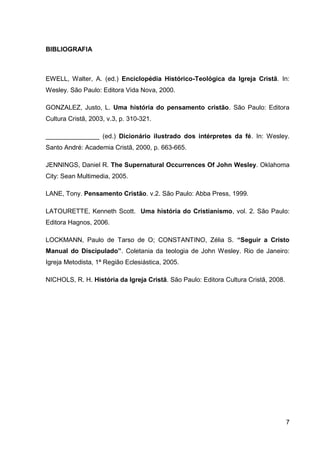 BIBLIOGRAFIA



EWELL, Walter, A. (ed.) Enciclopédia Histórico-Teológica da Igreja Cristã. In:
Wesley. São Paulo: Editora Vida Nova, 2000.

GONZALEZ, Justo, L. Uma história do pensamento cristão. São Paulo: Editora
Cultura Cristã, 2003, v.3, p. 310-321.

_______________ (ed.) Dicionário ilustrado dos intérpretes da fé. In: Wesley.
Santo André: Academia Cristã, 2000, p. 663-665.

JENNINGS, Daniel R. The Supernatural Occurrences Of John Wesley. Oklahoma
City: Sean Multimedia, 2005.

LANE, Tony. Pensamento Cristão. v.2. São Paulo: Abba Press, 1999.

LATOURETTE, Kenneth Scott. Uma história do Cristianismo, vol. 2. São Paulo:
Editora Hagnos, 2006.

LOCKMANN, Paulo de Tarso de O; CONSTANTINO, Zélia S. “Seguir a Cristo
Manual do Discipulado”. Coletania da teologia de John Wesley. Rio de Janeiro:
Igreja Metodista, 1ª Região Eclesiástica, 2005.

NICHOLS, R. H. História da Igreja Cristã. São Paulo: Editora Cultura Cristã, 2008.




                                                                                     7
 
