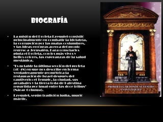 BIOGRAFÍA

•   La misión del Profeta Ezequiel consistió
    principalmente en combatir la idolatría,
    la corrupción por las malas costumbres,
    y las ideas erróneas acerca del pronto
    regreso a Jerusalén. Para consolarlos
    pinta el Profeta, con los más vivos y
    bellos colores, las esperanzas de la salud
    mesiánica.
•   "Es notable la última sección del profeta
    (40-48) en que nos describe en forma
    verdaderamente geométrica la
    restauración de Israel después del
    cautiverio: el Templo, la ciudad, sus
    arrabales y la tierra toda de Palestina
    repartida por igual entre las doce tribus"
    (Nácar-Colunga).
•   Ezequiel, según tradición judía, murió
    mártir.
 