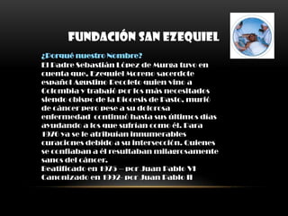 FUNDACIÓN SAN EZEQUIEL
¿Porqué nuestro Nombre?
El Padre Sebastián López de Murga tuvo en
cuenta que, Ezequiel Moreno sacerdote
español Agustino Recoleto quien vino a
Colombia y trabajó por los más necesitados
siendo obispo de la Diocesis de Pasto, murió
de cáncer pero pese a su dolorosa
enfermedad continuó hasta sus últimos días
ayudando a los que sufrían como él. Para
1976 ya se le atribuían innumerables
curaciones debido a su intersección. Quienes
se confiaban a él resultaban milagrosamente
sanos del cáncer.
Beatificado en 1975 – por Juan Pablo VI
Canonizado en 1992- por Juan Pablo II
 