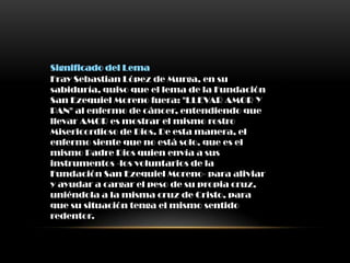 Significado del Lema
Fray Sebastian López de Murga, en su
sabiduría, quiso que el lema de la Fundación
San Ezequiel Moreno fuera: "LLEVAR AMOR Y
PAN" al enfermo de cáncer, entendiendo que
llevar AMOR es mostrar el mismo rostro
Misericordioso de Dios. De esta manera, el
enfermo siente que no está solo, que es el
mismo Padre Dios quien envía a sus
instrumentos -los voluntarios de la
Fundación San Ezequiel Moreno- para aliviar
y ayudar a cargar el peso de su propia cruz,
uniéndola a la misma cruz de Cristo, para
que su situación tenga el mismo sentido
redentor.
 