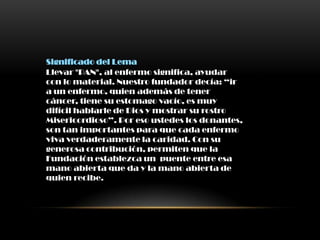 Significado del Lema
Llevar "PAN", al enfermo significa, ayudar
con lo material. Nuestro fundador decía: “ir
a un enfermo, quien además de tener
cáncer, tiene su estomago vacío, es muy
difícil hablarle de Dios y mostrar su rostro
Misericordioso”. Por eso ustedes los donantes,
son tan importantes para que cada enfermo
viva verdaderamente la caridad. Con su
generosa contribución, permiten que la
Fundación establezca un puente entre esa
mano abierta que da y la mano abierta de
quien recibe.
 