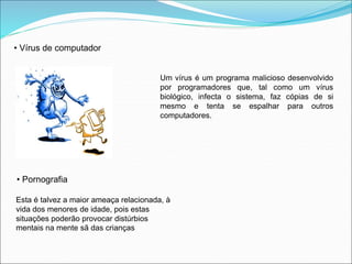 • Vírus de computador 
Um vírus é um programa malicioso desenvolvido 
por programadores que, tal como um vírus 
biológico, infecta o sistema, faz cópias de si 
mesmo e tenta se espalhar para outros 
computadores. 
• Pornografia 
Esta é talvez a maior ameaça relacionada, à 
vida dos menores de idade, pois estas 
situações poderão provocar distúrbios 
mentais na mente sã das crianças 
 