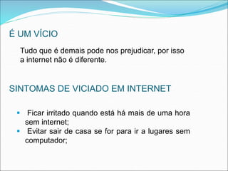 É UM VÍCIO 
Tudo que é demais pode nos prejudicar, por isso 
a internet não é diferente. 
SINTOMAS DE VICIADO EM INTERNET 
 Ficar irritado quando está há mais de uma hora 
sem internet; 
 Evitar sair de casa se for para ir a lugares sem 
computador; 
 