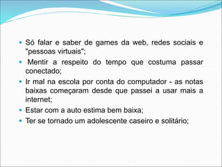  Só falar e saber de games da web, redes sociais e 
"pessoas virtuais"; 
 Mentir a respeito do tempo que costuma passar 
conectado; 
 Ir mal na escola por conta do computador - as notas 
baixas começaram desde que passei a usar mais a 
internet; 
 Estar com a auto estima bem baixa; 
 Ter se tornado um adolescente caseiro e solitário; 
 