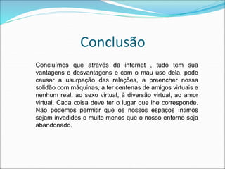Conclusão 
Concluímos que através da internet , tudo tem sua 
vantagens e desvantagens e com o mau uso dela, pode 
causar a usurpação das relações, a preencher nossa 
solidão com máquinas, a ter centenas de amigos virtuais e 
nenhum real, ao sexo virtual, à diversão virtual, ao amor 
virtual. Cada coisa deve ter o lugar que lhe corresponde. 
Não podemos permitir que os nossos espaços íntimos 
sejam invadidos e muito menos que o nosso entorno seja 
abandonado. 
 