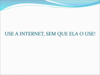 USE A INTERNET, SEM QUE ELA O USE! 
 