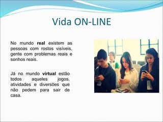 Vida ON-LINE 
No mundo real existem as 
pessoas com rostos visíveis, 
gente com problemas reais e 
sonhos reais. 
Já no mundo virtual estão 
todos aqueles jogos, 
atividades e diversões que 
não pedem para sair de 
casa. 
 