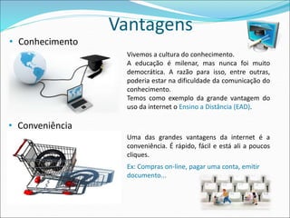 Vantagens 
• Conveniência 
Ex: Compras on-line, pagar uma conta, emitir 
documento... 
• Conhecimento 
Vivemos a cultura do conhecimento. 
A educação é milenar, mas nunca foi muito 
democrática. A razão para isso, entre outras, 
poderia estar na dificuldade da comunicação do 
conhecimento. 
Temos como exemplo da grande vantagem do 
uso da internet o Ensino a Distância (EAD). 
Uma das grandes vantagens da internet é a 
conveniência. É rápido, fácil e está ali a poucos 
cliques. 
 