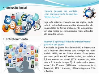 • Entretenimento 
Coloca pessoas em contato 
com outras através do uso das 
‘Redes Sociais’ 
Internet é a principal fonte de entretenimento 
para 43% dos jovens 
A maioria do jovem brasileiro (96%) é internauta, 
usa a internet diariamente para navegar nas redes 
sociais (90%), ver ou baixar vídeos. Esses jovens 
possuem perfil em 6,7 redes sociais, em média e 
2,8 endereços de e-mail (17% apenas um, 40% 
dois e 21% mais do que 3). A maioria dos jovens 
entre 18 e 25 anos (91%) usa constantemente o 
Facebook, 48% o Youtube, 15% o Instagram e 13% 
o Twitter. 
• Inclusão Social 
Hoje nós estamos vivendo na era digital, onde 
tudo é muito dinâmico e muitas informações são 
transmitidas de forma praticamente instantânea. 
Um dos meios de comunicação mais utilizados 
são as redes sociais. 
 