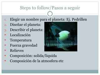 Steps to follow/Pasos a seguir Elegir un nombre para el planeta: Ej. Pedrillen Diseñar el planeta: Describir el planeta: Localización Temperatura Fuerza gravedad Relieves Composición: solida/liquida Composición de la atmosfera etc
