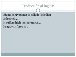 Traducción al inglés: Ejemplo My planet is called: Pedrillen Is located… It suffers high temperatures… Its gravity force is…