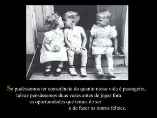 SSe pudéssemos ter consciência do quanto nossa vida é passageira,e pudéssemos ter consciência do quanto nossa vida é passageira,
talvez pensássemos duas vezes antes de jogar foratalvez pensássemos duas vezes antes de jogar fora
as oportunidades que temos de seras oportunidades que temos de ser
e de fazer os outros felizes.e de fazer os outros felizes.
 