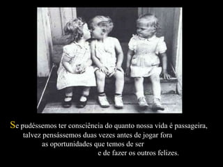 S e pudéssemos ter consciência do quanto nossa vida é passageira,  talvez pensássemos duas vezes antes de jogar fora  as oportunidades que temos de ser  e de fazer os outros felizes.  