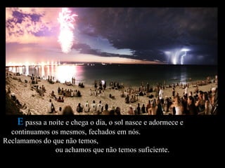 E passa a noite e chega o dia, o sol nasce e adormece e
  continuamos os mesmos, fechados em nós.
Reclamamos do que não temos,
               ou achamos que não temos suficiente.
 
