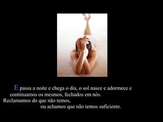 E  passa a noite e chega o dia, o sol nasce e adormece e  continuamos os mesmos, fechados em nós.  Reclamamos do que não temos,  ou achamos que não temos suficiente.  