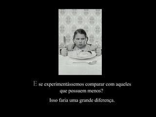 E  se experimentássemos comparar com aqueles que possuem menos?  Isso faria uma grande diferença. 