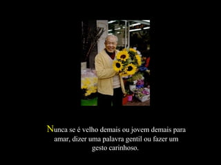 N unca se é velho demais ou jovem demais para amar, dizer uma palavra gentil ou fazer um gesto carinhoso.  