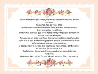 Nos entristecemos por coisas pequenas e perdemos minutos e horas
preciosos.
Perdemos dias, às vezes anos.
Nos calamos quando deveríamos falar; falamos demais quando
deveríamos ficar em silêncio.
Não damos o abraço que tanto nossa alma pede porque algo em nós
impede essa aproximação.
Não damos um beijo carinhoso “porque não estamos acostumados
com isso” e não dizemos que gostamos porque achamos que o outro
sabe automaticamente o que sentimos.
E passa a noite e chega o dia, o sol nasce e adormece e continuamos
os mesmos, fechados em nós.
Reclamamos do que não temos, ou achamos que não temos
suficiente.
Cobramos. Dos outros. Da vida. De nós mesmos. Nos consumimos.

 