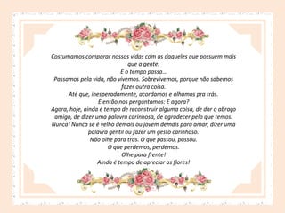 Costumamos comparar nossas vidas com as daqueles que possuem mais
que a gente.
E o tempo passa…
Passamos pela vida, não vivemos. Sobrevivemos, porque não sabemos
fazer outra coisa.
Até que, inesperadamente, acordamos e olhamos pra trás.
E então nos perguntamos: E agora?
Agora, hoje, ainda é tempo de reconstruir alguma coisa, de dar o abraço
amigo, de dizer uma palavra carinhosa, de agradecer pelo que temos.
Nunca! Nunca se é velho demais ou jovem demais para amar, dizer uma
palavra gentil ou fazer um gesto carinhoso.
Não olhe para trás. O que passou, passou.
O que perdemos, perdemos.
Olhe para frente!
Ainda é tempo de apreciar as flores!

 