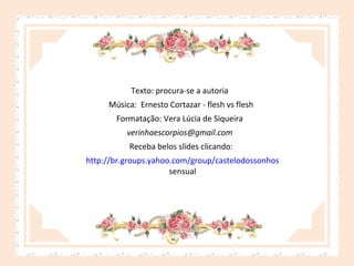 Texto: procura-se a autoria
Música: Ernesto Cortazar - flesh vs flesh
Formatação: Vera Lúcia de Siqueira
verinhaescorpios@gmail.com
Receba belos slides clicando:
http://br.groups.yahoo.com/group/castelodossonhos
sensual

 