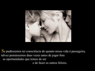   
SSe pudéssemos ter consciência do quanto nossa vida é passageira,e pudéssemos ter consciência do quanto nossa vida é passageira,
talvez pensássemos duas vezes antes de jogar foratalvez pensássemos duas vezes antes de jogar fora
as oportunidades que temos de seras oportunidades que temos de ser
e de fazer os outros felizes.e de fazer os outros felizes.
 