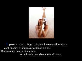 EE passa a noite e chega o dia, o sol nasce e adormece epassa a noite e chega o dia, o sol nasce e adormece e
continuamos os mesmos, fechados em nós.continuamos os mesmos, fechados em nós.
Reclamamos do que não temos,Reclamamos do que não temos,
ou achamos que não temos suficiente.ou achamos que não temos suficiente.
 