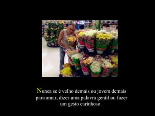 N unca se é velho demais ou jovem demais para amar, dizer uma palavra gentil ou fazer um gesto carinhoso.  
