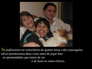   S e pudéssemos ter consciência do quanto nossa vida é passageira,  talvez pensássemos duas vezes antes de jogar fora  as oportunidades que temos de ser  e de fazer os outros felizes.  