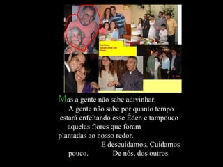 M as a gente não sabe adivinhar.  A gente não sabe por quanto tempo estará enfeitando esse Éden e tampouco aquelas flores que foram  plantadas ao nosso redor.  E descuidamos. Cuidamos pouco.  De nós, dos outros. 