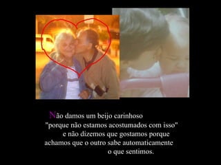 N ão damos um beijo carinhoso  "porque não estamos acostumados com isso"  e não dizemos que gostamos porque achamos que o outro sabe automaticamente  o que sentimos. 