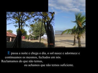 E  passa a noite e chega o dia, o sol nasce e adormece e  continuamos os mesmos, fechados em nós.  Reclamamos do que não temos,  ou achamos que não temos suficiente.  